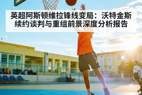 英超阿斯顿维拉锋线变局:沃特金斯续约谈判与重组前景深度分析报告