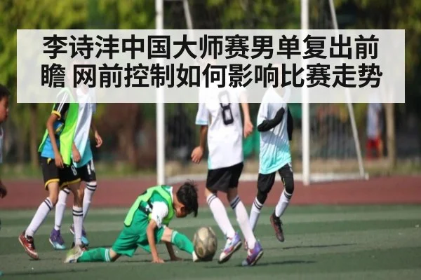 李诗沣中国大师赛男单复出前瞻 网前控制如何影响比赛走势